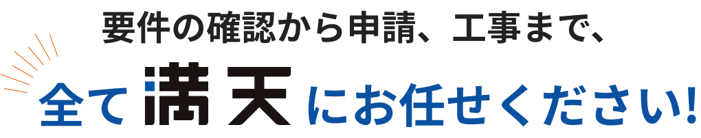 要件の確認から申請、工事まで、全て満天にお任せください！